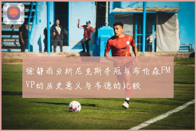 徐静雨分析尼克斯夺冠与布伦森FMVP的历史意义与韦德的比较