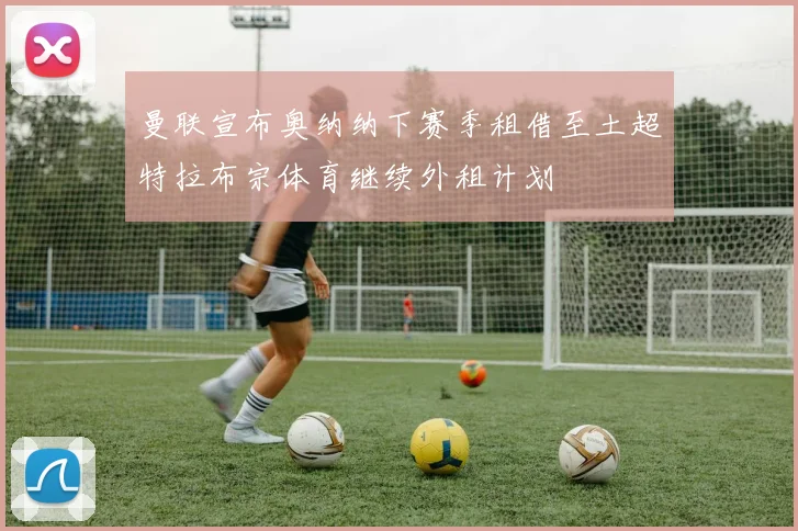 曼联宣布奥纳纳下赛季租借至土超特拉布宗体育继续外租计划