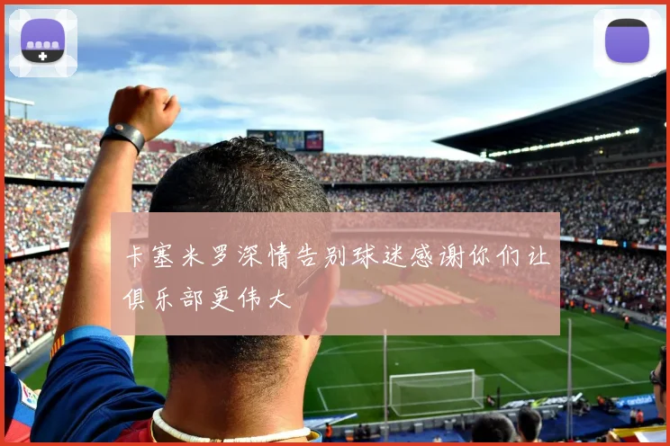 卡塞米罗深情告别球迷感谢你们让俱乐部更伟大