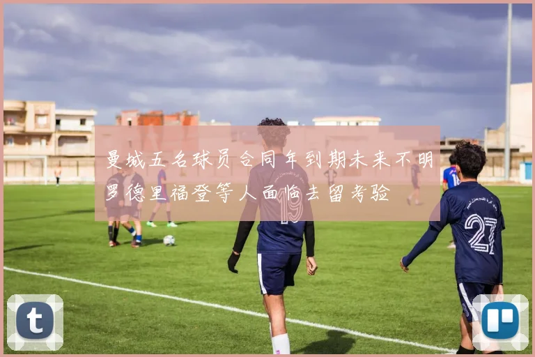 曼城五名球员合同年到期未来不明罗德里福登等人面临去留考验