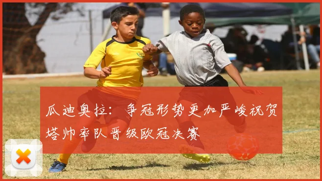 瓜迪奥拉：争冠形势更加严峻祝贺塔帅率队晋级欧冠决赛