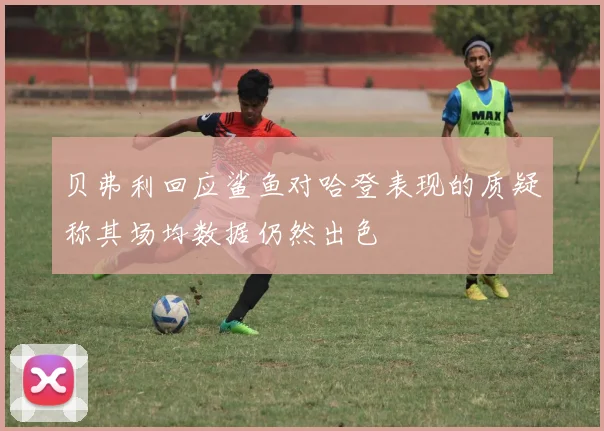 贝弗利回应鲨鱼对哈登表现的质疑称其场均数据仍然出色