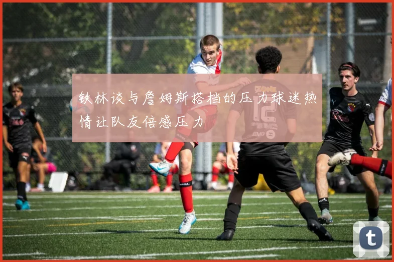 铁林谈与詹姆斯搭档的压力球迷热情让队友倍感压力