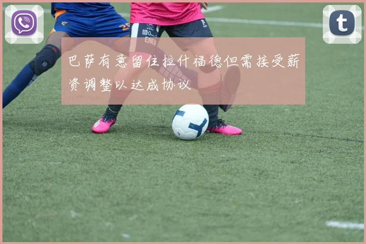 巴萨有意留住拉什福德但需接受薪资调整以达成协议