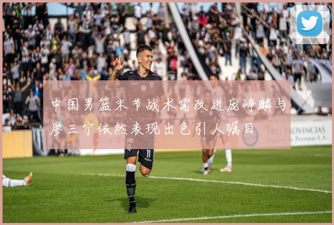 中国男篮末节战术需改进庞峥麟与廖三宁依然表现出色引人瞩目
